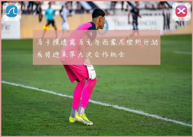 马卡报透露马竞与西蒙尼续约计划或将迎来第九次合作机会
