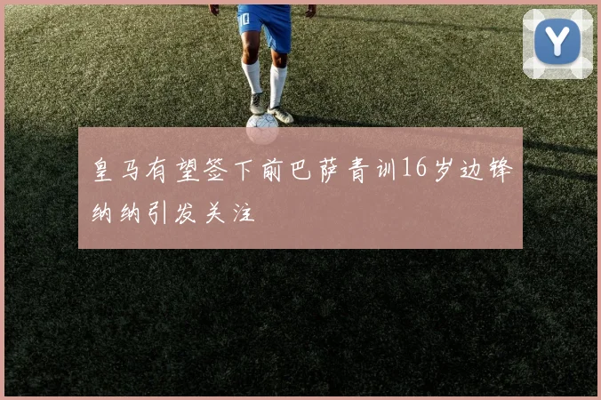 皇马有望签下前巴萨青训16岁边锋纳纳引发关注