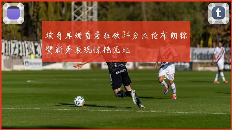 埃奇库姆首秀狂砍34分杰伦布朗称赞新秀表现惊艳无比