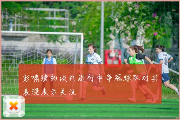 彭啸续约谈判进行中争冠球队对其表现表示关注