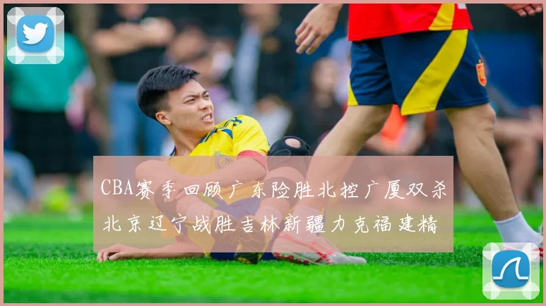 CBA赛季回顾广东险胜北控广厦双杀北京辽宁战胜吉林新疆力克福建精彩纷呈