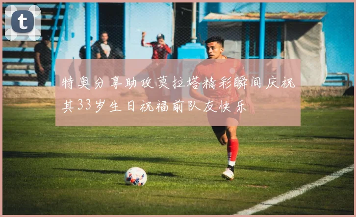 特奥分享助攻莫拉塔精彩瞬间庆祝其33岁生日祝福前队友快乐