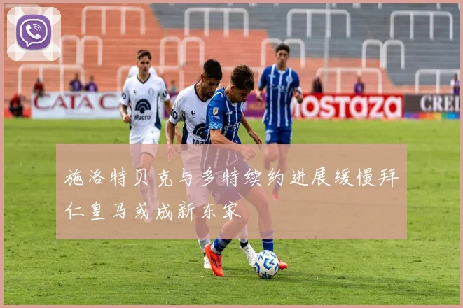 施洛特贝克与多特续约进展缓慢拜仁皇马或成新东家