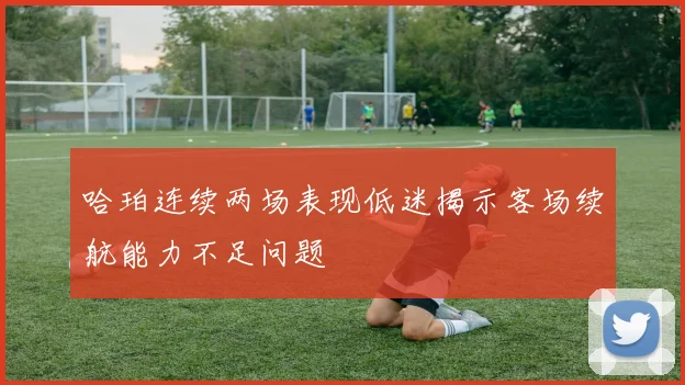 哈珀连续两场表现低迷揭示客场续航能力不足问题