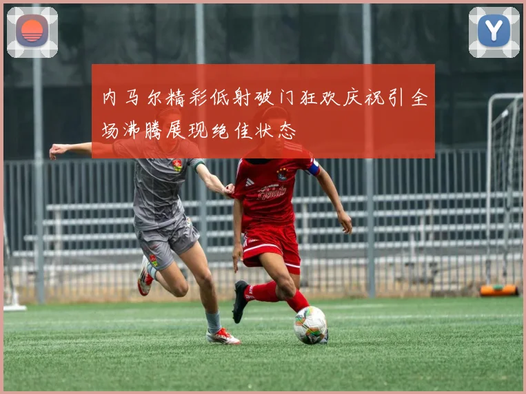 内马尔精彩低射破门狂欢庆祝引全场沸腾展现绝佳状态