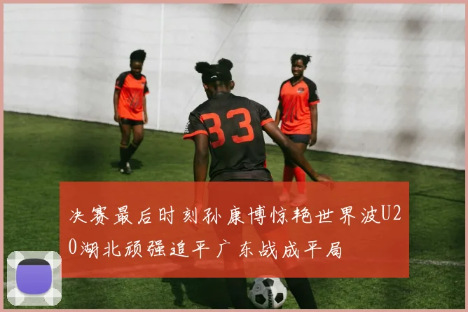 决赛最后时刻孙康博惊艳世界波U20湖北顽强追平广东战成平局