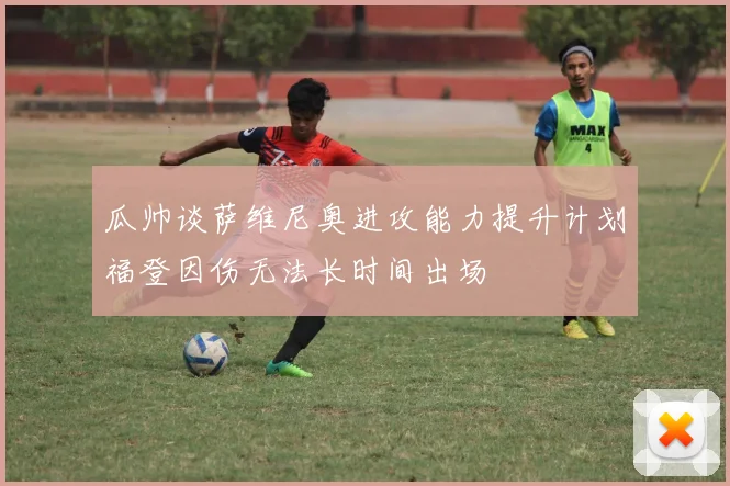 瓜帅谈萨维尼奥进攻能力提升计划福登因伤无法长时间出场