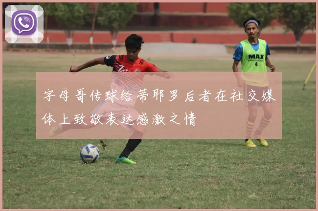 字母哥传球给蒂耶罗后者在社交媒体上致敬表达感激之情