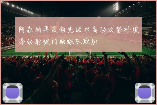 阿森纳再度领先诺尔高助攻替补埃泽劲射破门助球队取胜