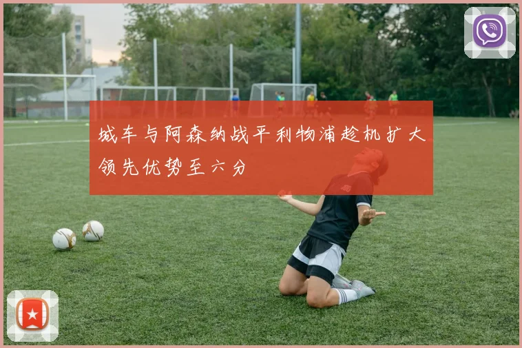 城车与阿森纳战平利物浦趁机扩大领先优势至六分