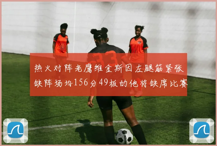 热火对阵老鹰维金斯因左腿筋紧张缺阵场均156分49板的他将缺席比赛