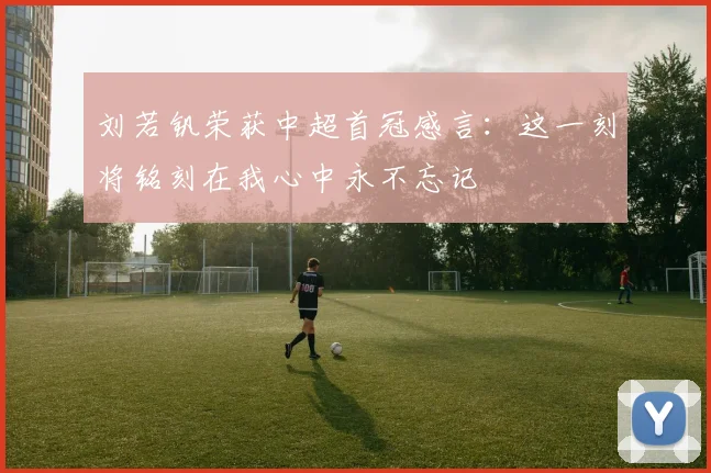 刘若钒荣获中超首冠感言：这一刻将铭刻在我心中永不忘记