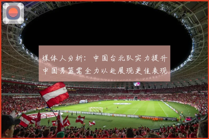 媒体人分析：中国台北队实力提升中国男篮需全力以赴展现更佳表现