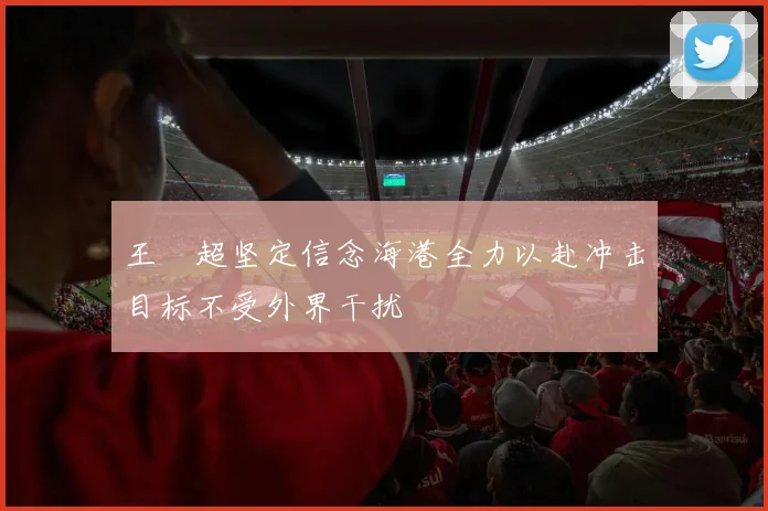 王燊超坚定信念海港全力以赴冲击目标不受外界干扰
