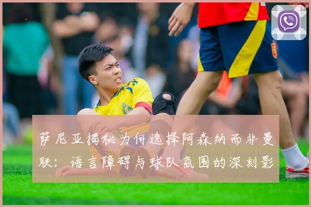 萨尼亚揭秘为何选择阿森纳而非曼联：语言障碍与球队氛围的深刻影响