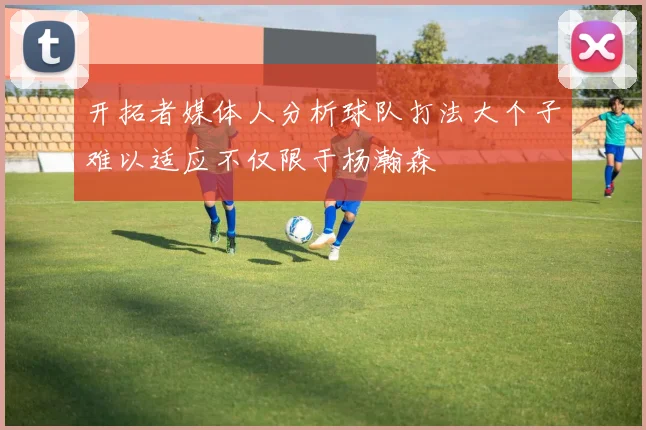 开拓者媒体人分析球队打法大个子难以适应不仅限于杨瀚森